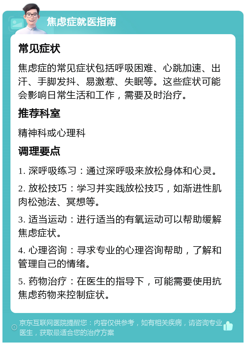 焦虑症就医指南 常见症状 焦虑症的常见症状包括呼吸困难、心跳加速、出汗、手脚发抖、易激惹、失眠等。这些症状可能会影响日常生活和工作，需要及时治疗。 推荐科室 精神科或心理科 调理要点 1. 深呼吸练习：通过深呼吸来放松身体和心灵。 2. 放松技巧：学习并实践放松技巧，如渐进性肌肉松弛法、冥想等。 3. 适当运动：进行适当的有氧运动可以帮助缓解焦虑症状。 4. 心理咨询：寻求专业的心理咨询帮助，了解和管理自己的情绪。 5. 药物治疗：在医生的指导下，可能需要使用抗焦虑药物来控制症状。