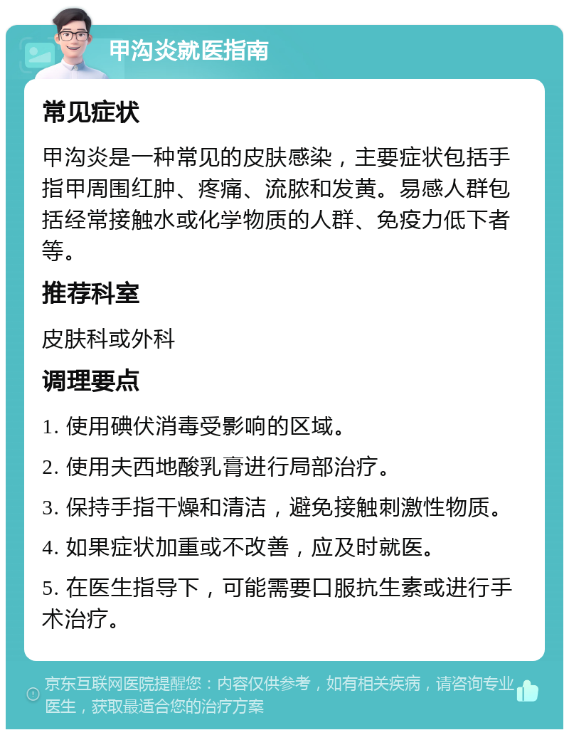 甲沟炎就医指南 常见症状 甲沟炎是一种常见的皮肤感染，主要症状包括手指甲周围红肿、疼痛、流脓和发黄。易感人群包括经常接触水或化学物质的人群、免疫力低下者等。 推荐科室 皮肤科或外科 调理要点 1. 使用碘伏消毒受影响的区域。 2. 使用夫西地酸乳膏进行局部治疗。 3. 保持手指干燥和清洁，避免接触刺激性物质。 4. 如果症状加重或不改善，应及时就医。 5. 在医生指导下，可能需要口服抗生素或进行手术治疗。