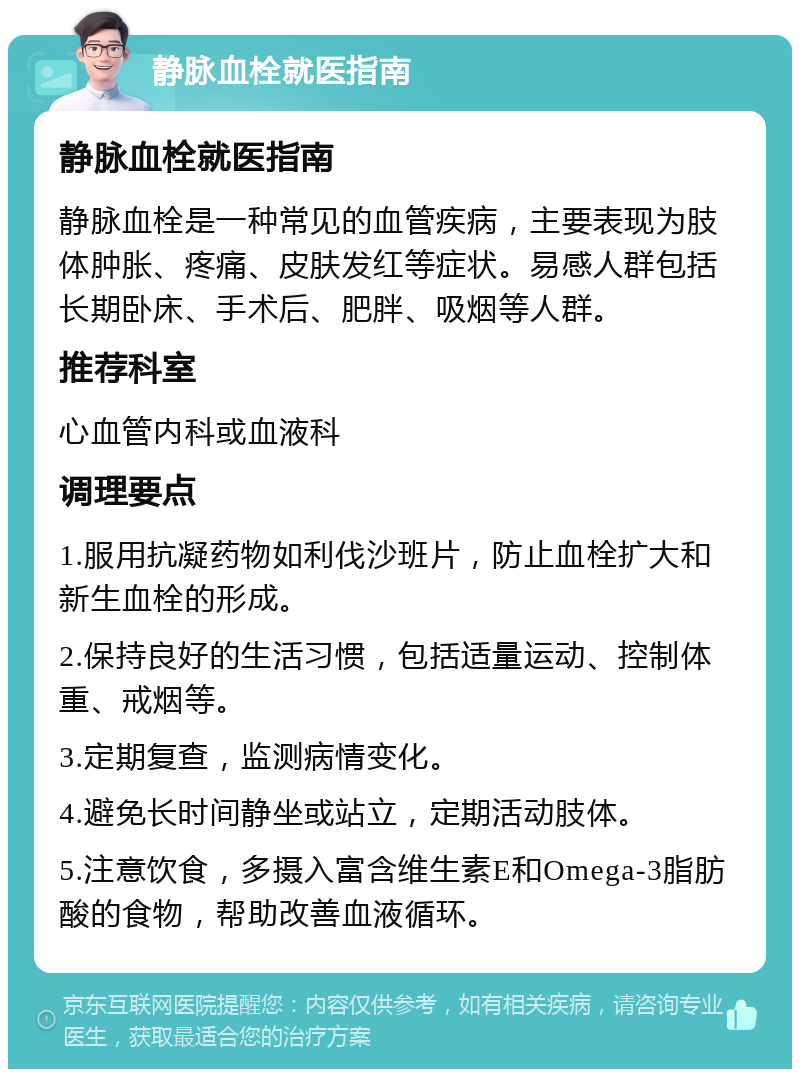 静脉血栓就医指南 静脉血栓就医指南 静脉血栓是一种常见的血管疾病，主要表现为肢体肿胀、疼痛、皮肤发红等症状。易感人群包括长期卧床、手术后、肥胖、吸烟等人群。 推荐科室 心血管内科或血液科 调理要点 1.服用抗凝药物如利伐沙班片，防止血栓扩大和新生血栓的形成。 2.保持良好的生活习惯，包括适量运动、控制体重、戒烟等。 3.定期复查，监测病情变化。 4.避免长时间静坐或站立，定期活动肢体。 5.注意饮食，多摄入富含维生素E和Omega-3脂肪酸的食物，帮助改善血液循环。