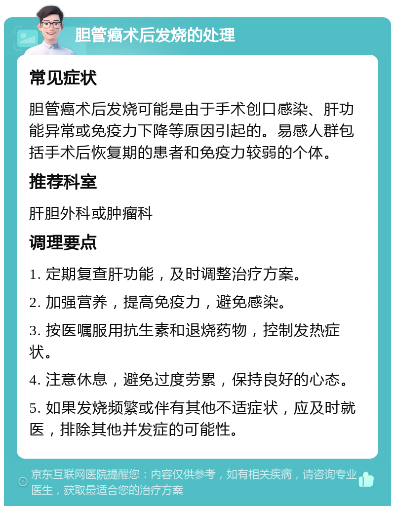 胆管癌术后发烧的处理 常见症状 胆管癌术后发烧可能是由于手术创口感染、肝功能异常或免疫力下降等原因引起的。易感人群包括手术后恢复期的患者和免疫力较弱的个体。 推荐科室 肝胆外科或肿瘤科 调理要点 1. 定期复查肝功能，及时调整治疗方案。 2. 加强营养，提高免疫力，避免感染。 3. 按医嘱服用抗生素和退烧药物，控制发热症状。 4. 注意休息，避免过度劳累，保持良好的心态。 5. 如果发烧频繁或伴有其他不适症状，应及时就医，排除其他并发症的可能性。