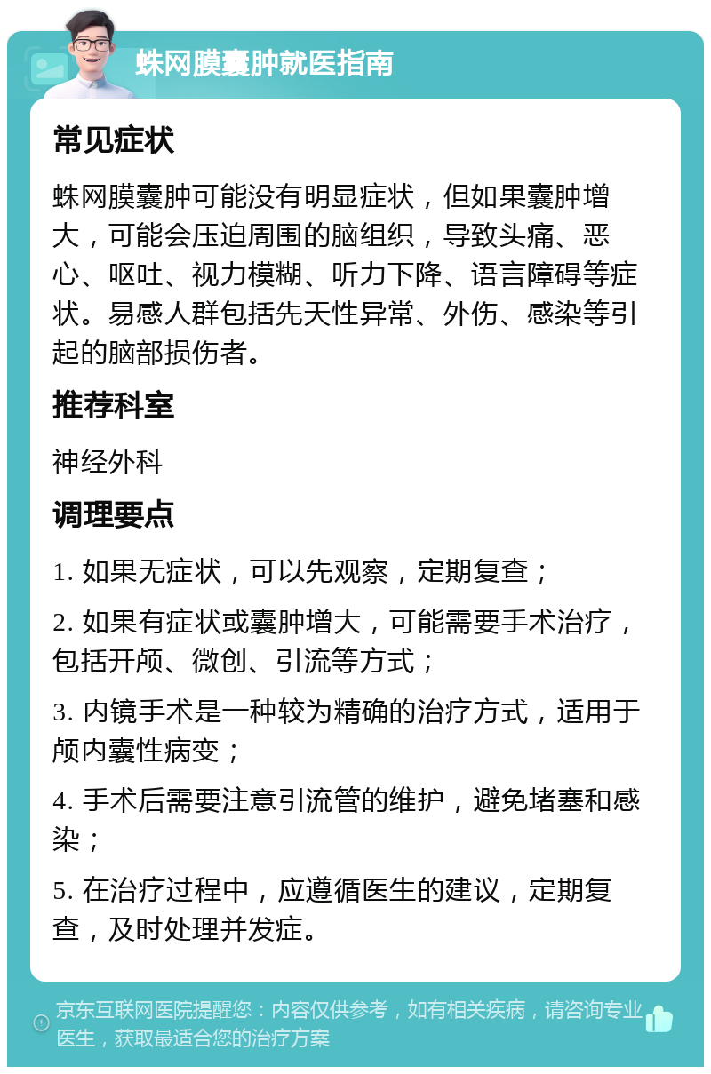 蛛网膜囊肿就医指南 常见症状 蛛网膜囊肿可能没有明显症状，但如果囊肿增大，可能会压迫周围的脑组织，导致头痛、恶心、呕吐、视力模糊、听力下降、语言障碍等症状。易感人群包括先天性异常、外伤、感染等引起的脑部损伤者。 推荐科室 神经外科 调理要点 1. 如果无症状，可以先观察，定期复查； 2. 如果有症状或囊肿增大，可能需要手术治疗，包括开颅、微创、引流等方式； 3. 内镜手术是一种较为精确的治疗方式，适用于颅内囊性病变； 4. 手术后需要注意引流管的维护，避免堵塞和感染； 5. 在治疗过程中，应遵循医生的建议，定期复查，及时处理并发症。