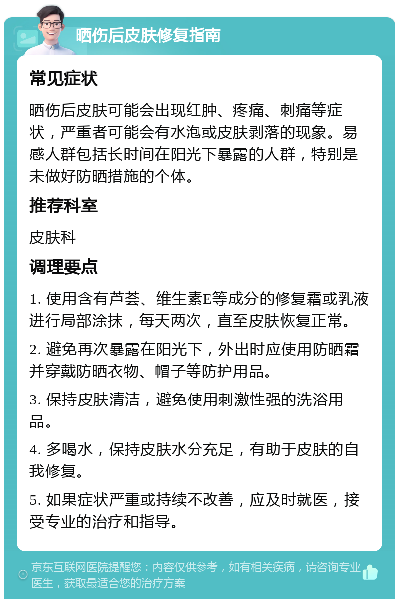 晒伤后皮肤修复指南 常见症状 晒伤后皮肤可能会出现红肿、疼痛、刺痛等症状，严重者可能会有水泡或皮肤剥落的现象。易感人群包括长时间在阳光下暴露的人群，特别是未做好防晒措施的个体。 推荐科室 皮肤科 调理要点 1. 使用含有芦荟、维生素E等成分的修复霜或乳液进行局部涂抹，每天两次，直至皮肤恢复正常。 2. 避免再次暴露在阳光下，外出时应使用防晒霜并穿戴防晒衣物、帽子等防护用品。 3. 保持皮肤清洁，避免使用刺激性强的洗浴用品。 4. 多喝水，保持皮肤水分充足，有助于皮肤的自我修复。 5. 如果症状严重或持续不改善，应及时就医，接受专业的治疗和指导。