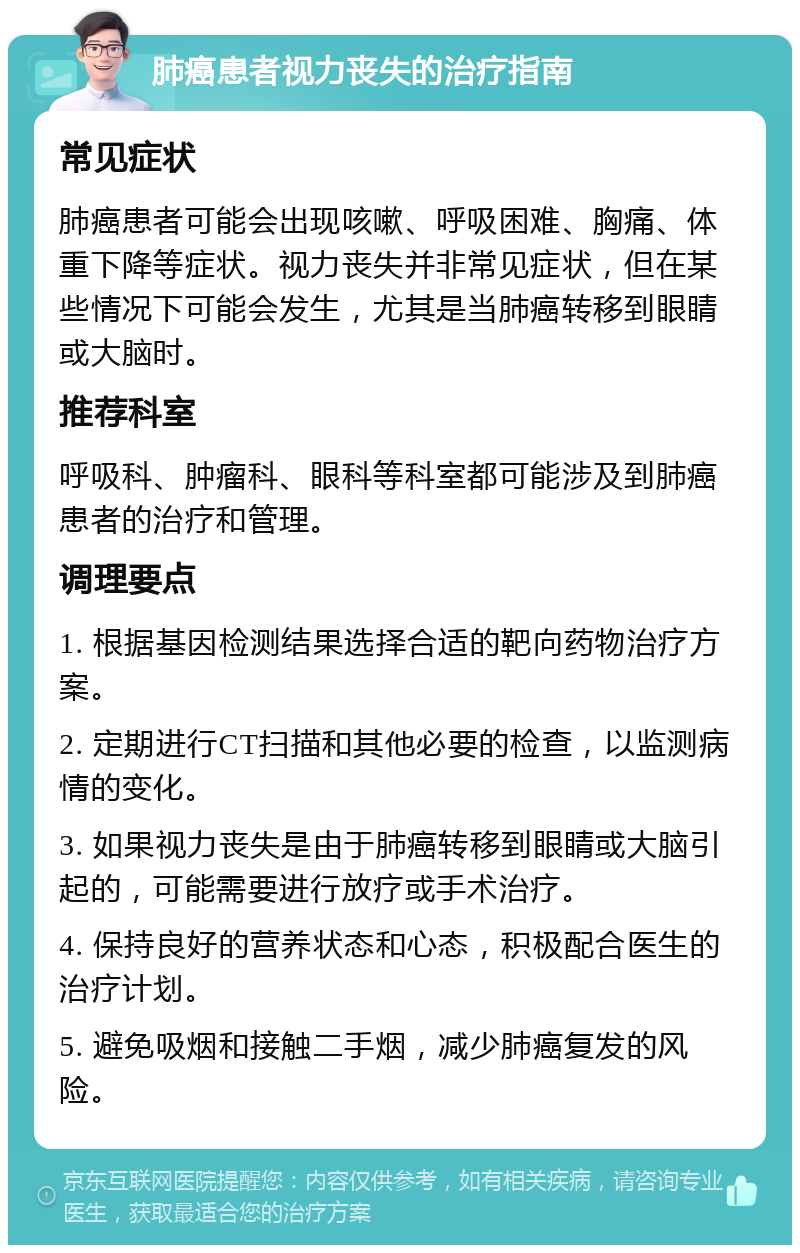 肺癌患者视力丧失的治疗指南 常见症状 肺癌患者可能会出现咳嗽、呼吸困难、胸痛、体重下降等症状。视力丧失并非常见症状，但在某些情况下可能会发生，尤其是当肺癌转移到眼睛或大脑时。 推荐科室 呼吸科、肿瘤科、眼科等科室都可能涉及到肺癌患者的治疗和管理。 调理要点 1. 根据基因检测结果选择合适的靶向药物治疗方案。 2. 定期进行CT扫描和其他必要的检查，以监测病情的变化。 3. 如果视力丧失是由于肺癌转移到眼睛或大脑引起的，可能需要进行放疗或手术治疗。 4. 保持良好的营养状态和心态，积极配合医生的治疗计划。 5. 避免吸烟和接触二手烟，减少肺癌复发的风险。