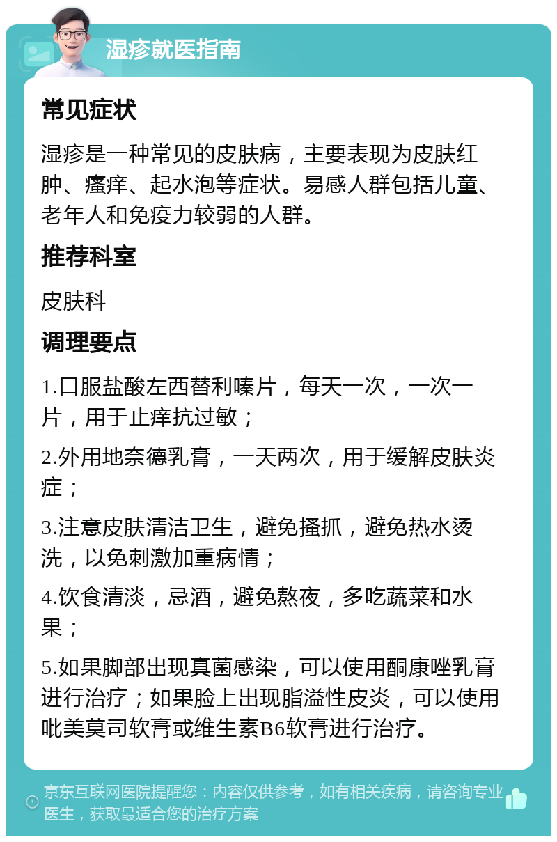 湿疹就医指南 常见症状 湿疹是一种常见的皮肤病，主要表现为皮肤红肿、瘙痒、起水泡等症状。易感人群包括儿童、老年人和免疫力较弱的人群。 推荐科室 皮肤科 调理要点 1.口服盐酸左西替利嗪片，每天一次，一次一片，用于止痒抗过敏； 2.外用地奈德乳膏，一天两次，用于缓解皮肤炎症； 3.注意皮肤清洁卫生，避免搔抓，避免热水烫洗，以免刺激加重病情； 4.饮食清淡，忌酒，避免熬夜，多吃蔬菜和水果； 5.如果脚部出现真菌感染，可以使用酮康唑乳膏进行治疗；如果脸上出现脂溢性皮炎，可以使用吡美莫司软膏或维生素B6软膏进行治疗。