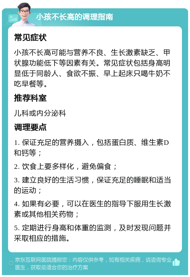 小孩不长高的调理指南 常见症状 小孩不长高可能与营养不良、生长激素缺乏、甲状腺功能低下等因素有关。常见症状包括身高明显低于同龄人、食欲不振、早上起床只喝牛奶不吃早餐等。 推荐科室 儿科或内分泌科 调理要点 1. 保证充足的营养摄入，包括蛋白质、维生素D和钙等； 2. 饮食上要多样化，避免偏食； 3. 建立良好的生活习惯，保证充足的睡眠和适当的运动； 4. 如果有必要，可以在医生的指导下服用生长激素或其他相关药物； 5. 定期进行身高和体重的监测，及时发现问题并采取相应的措施。