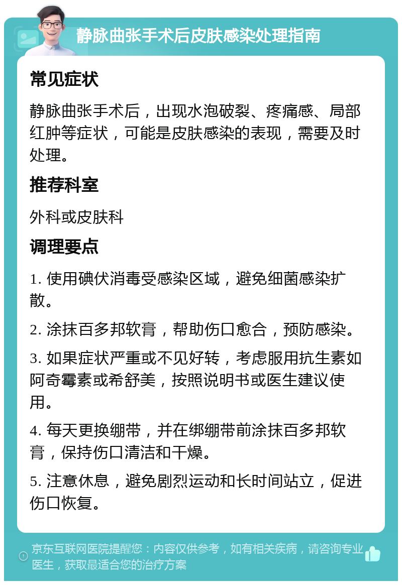 静脉曲张手术后皮肤感染处理指南 常见症状 静脉曲张手术后，出现水泡破裂、疼痛感、局部红肿等症状，可能是皮肤感染的表现，需要及时处理。 推荐科室 外科或皮肤科 调理要点 1. 使用碘伏消毒受感染区域，避免细菌感染扩散。 2. 涂抹百多邦软膏，帮助伤口愈合，预防感染。 3. 如果症状严重或不见好转，考虑服用抗生素如阿奇霉素或希舒美，按照说明书或医生建议使用。 4. 每天更换绷带，并在绑绷带前涂抹百多邦软膏，保持伤口清洁和干燥。 5. 注意休息，避免剧烈运动和长时间站立，促进伤口恢复。