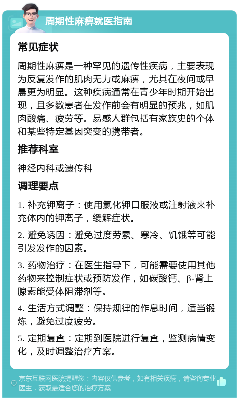 周期性麻痹就医指南 常见症状 周期性麻痹是一种罕见的遗传性疾病，主要表现为反复发作的肌肉无力或麻痹，尤其在夜间或早晨更为明显。这种疾病通常在青少年时期开始出现，且多数患者在发作前会有明显的预兆，如肌肉酸痛、疲劳等。易感人群包括有家族史的个体和某些特定基因突变的携带者。 推荐科室 神经内科或遗传科 调理要点 1. 补充钾离子：使用氯化钾口服液或注射液来补充体内的钾离子，缓解症状。 2. 避免诱因：避免过度劳累、寒冷、饥饿等可能引发发作的因素。 3. 药物治疗：在医生指导下，可能需要使用其他药物来控制症状或预防发作，如碳酸钙、β-肾上腺素能受体阻滞剂等。 4. 生活方式调整：保持规律的作息时间，适当锻炼，避免过度疲劳。 5. 定期复查：定期到医院进行复查，监测病情变化，及时调整治疗方案。