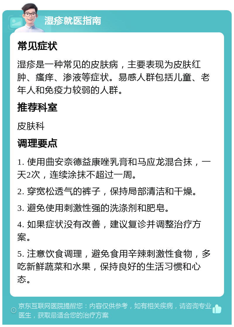 湿疹就医指南 常见症状 湿疹是一种常见的皮肤病，主要表现为皮肤红肿、瘙痒、渗液等症状。易感人群包括儿童、老年人和免疫力较弱的人群。 推荐科室 皮肤科 调理要点 1. 使用曲安奈德益康唑乳膏和马应龙混合抹，一天2次，连续涂抹不超过一周。 2. 穿宽松透气的裤子，保持局部清洁和干燥。 3. 避免使用刺激性强的洗涤剂和肥皂。 4. 如果症状没有改善，建议复诊并调整治疗方案。 5. 注意饮食调理，避免食用辛辣刺激性食物，多吃新鲜蔬菜和水果，保持良好的生活习惯和心态。