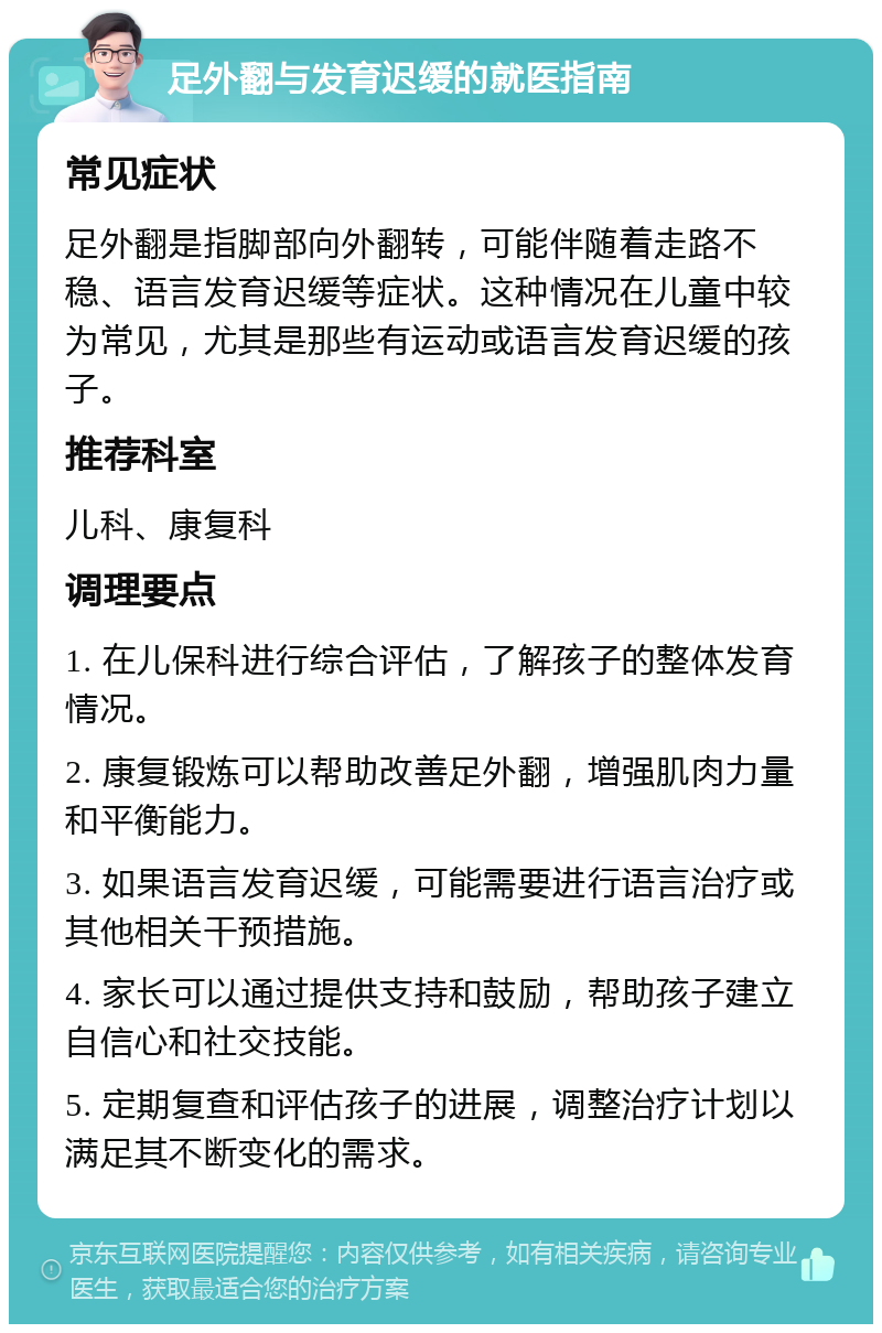 足外翻与发育迟缓的就医指南 常见症状 足外翻是指脚部向外翻转，可能伴随着走路不稳、语言发育迟缓等症状。这种情况在儿童中较为常见，尤其是那些有运动或语言发育迟缓的孩子。 推荐科室 儿科、康复科 调理要点 1. 在儿保科进行综合评估，了解孩子的整体发育情况。 2. 康复锻炼可以帮助改善足外翻，增强肌肉力量和平衡能力。 3. 如果语言发育迟缓，可能需要进行语言治疗或其他相关干预措施。 4. 家长可以通过提供支持和鼓励，帮助孩子建立自信心和社交技能。 5. 定期复查和评估孩子的进展，调整治疗计划以满足其不断变化的需求。