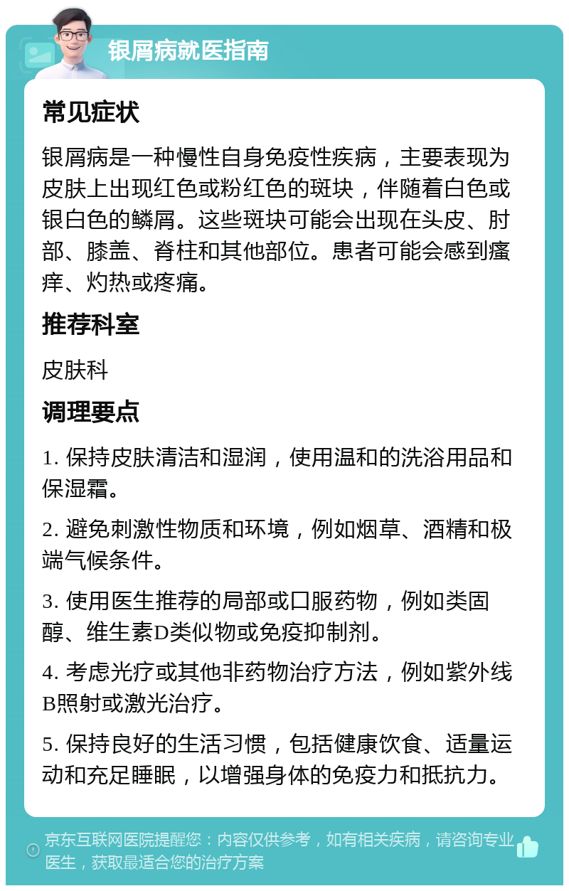 银屑病就医指南 常见症状 银屑病是一种慢性自身免疫性疾病，主要表现为皮肤上出现红色或粉红色的斑块，伴随着白色或银白色的鳞屑。这些斑块可能会出现在头皮、肘部、膝盖、脊柱和其他部位。患者可能会感到瘙痒、灼热或疼痛。 推荐科室 皮肤科 调理要点 1. 保持皮肤清洁和湿润，使用温和的洗浴用品和保湿霜。 2. 避免刺激性物质和环境，例如烟草、酒精和极端气候条件。 3. 使用医生推荐的局部或口服药物，例如类固醇、维生素D类似物或免疫抑制剂。 4. 考虑光疗或其他非药物治疗方法，例如紫外线B照射或激光治疗。 5. 保持良好的生活习惯，包括健康饮食、适量运动和充足睡眠，以增强身体的免疫力和抵抗力。