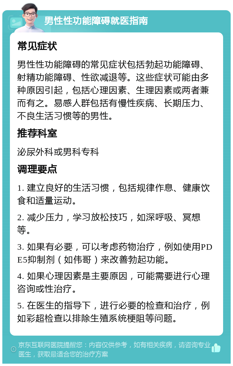 男性性功能障碍就医指南 常见症状 男性性功能障碍的常见症状包括勃起功能障碍、射精功能障碍、性欲减退等。这些症状可能由多种原因引起，包括心理因素、生理因素或两者兼而有之。易感人群包括有慢性疾病、长期压力、不良生活习惯等的男性。 推荐科室 泌尿外科或男科专科 调理要点 1. 建立良好的生活习惯，包括规律作息、健康饮食和适量运动。 2. 减少压力，学习放松技巧，如深呼吸、冥想等。 3. 如果有必要，可以考虑药物治疗，例如使用PDE5抑制剂（如伟哥）来改善勃起功能。 4. 如果心理因素是主要原因，可能需要进行心理咨询或性治疗。 5. 在医生的指导下，进行必要的检查和治疗，例如彩超检查以排除生殖系统梗阻等问题。