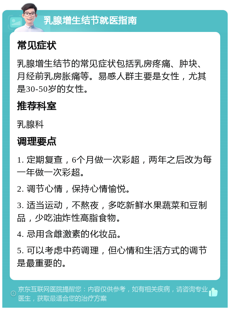 乳腺增生结节就医指南 常见症状 乳腺增生结节的常见症状包括乳房疼痛、肿块、月经前乳房胀痛等。易感人群主要是女性，尤其是30-50岁的女性。 推荐科室 乳腺科 调理要点 1. 定期复查，6个月做一次彩超，两年之后改为每一年做一次彩超。 2. 调节心情，保持心情愉悦。 3. 适当运动，不熬夜，多吃新鲜水果蔬菜和豆制品，少吃油炸性高脂食物。 4. 忌用含雌激素的化妆品。 5. 可以考虑中药调理，但心情和生活方式的调节是最重要的。