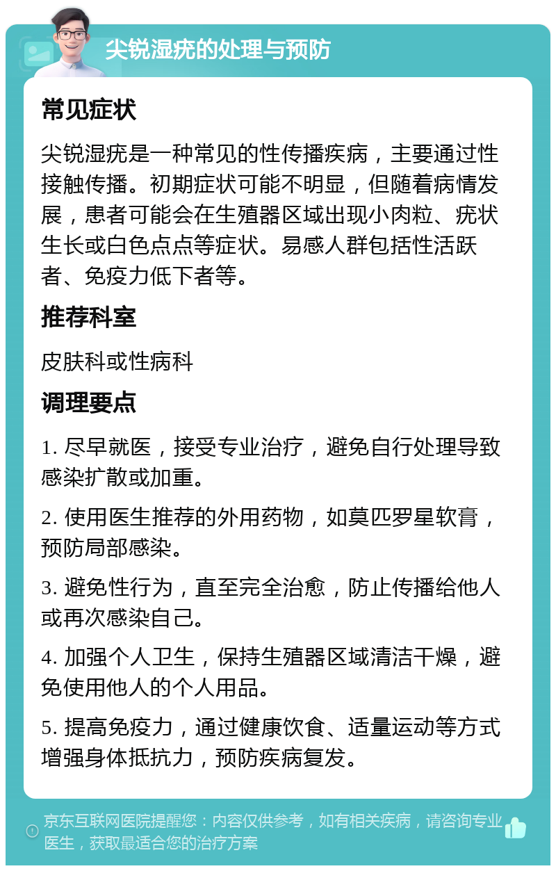 尖锐湿疣的处理与预防 常见症状 尖锐湿疣是一种常见的性传播疾病，主要通过性接触传播。初期症状可能不明显，但随着病情发展，患者可能会在生殖器区域出现小肉粒、疣状生长或白色点点等症状。易感人群包括性活跃者、免疫力低下者等。 推荐科室 皮肤科或性病科 调理要点 1. 尽早就医，接受专业治疗，避免自行处理导致感染扩散或加重。 2. 使用医生推荐的外用药物，如莫匹罗星软膏，预防局部感染。 3. 避免性行为，直至完全治愈，防止传播给他人或再次感染自己。 4. 加强个人卫生，保持生殖器区域清洁干燥，避免使用他人的个人用品。 5. 提高免疫力，通过健康饮食、适量运动等方式增强身体抵抗力，预防疾病复发。