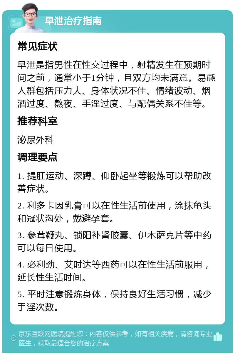 早泄治疗指南 常见症状 早泄是指男性在性交过程中，射精发生在预期时间之前，通常小于1分钟，且双方均未满意。易感人群包括压力大、身体状况不佳、情绪波动、烟酒过度、熬夜、手淫过度、与配偶关系不佳等。 推荐科室 泌尿外科 调理要点 1. 提肛运动、深蹲、仰卧起坐等锻炼可以帮助改善症状。 2. 利多卡因乳膏可以在性生活前使用，涂抹龟头和冠状沟处，戴避孕套。 3. 参茸鞭丸、锁阳补肾胶囊、伊木萨克片等中药可以每日使用。 4. 必利劲、艾时达等西药可以在性生活前服用，延长性生活时间。 5. 平时注意锻炼身体，保持良好生活习惯，减少手淫次数。