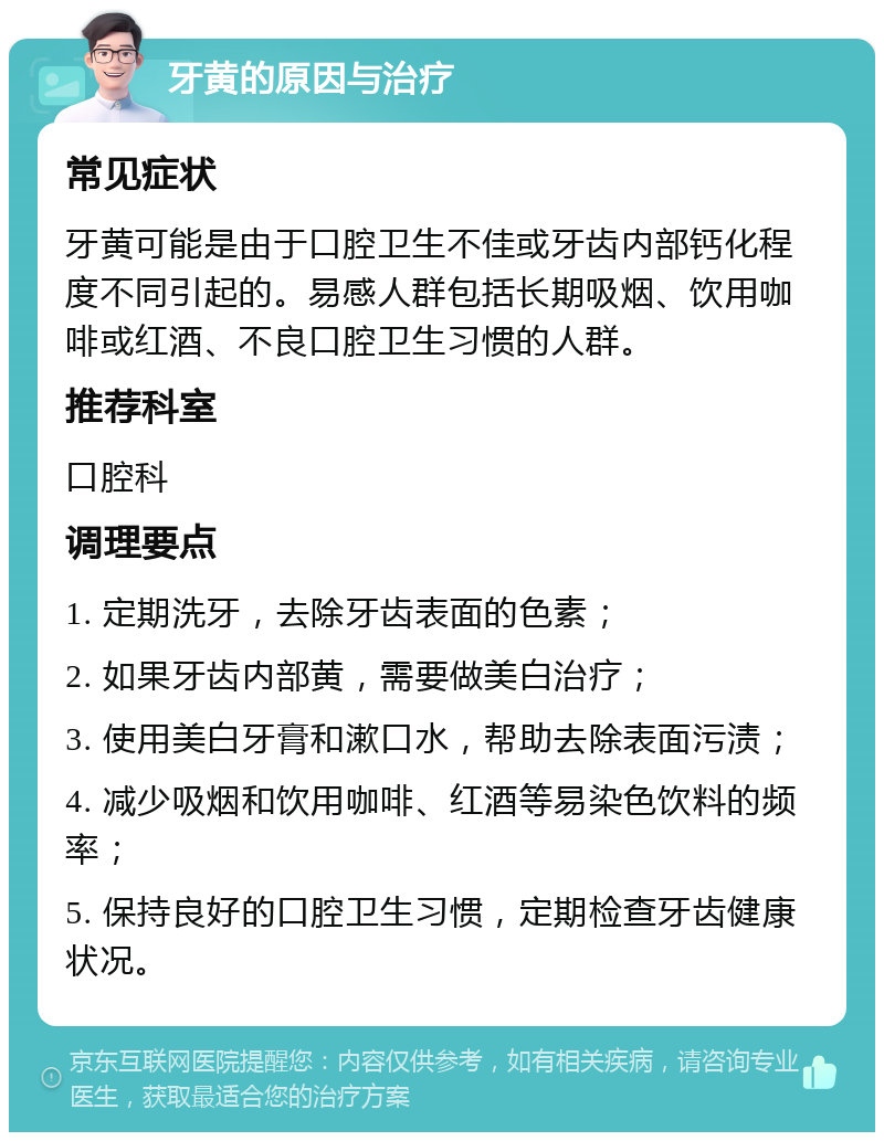 牙黄的原因与治疗 常见症状 牙黄可能是由于口腔卫生不佳或牙齿内部钙化程度不同引起的。易感人群包括长期吸烟、饮用咖啡或红酒、不良口腔卫生习惯的人群。 推荐科室 口腔科 调理要点 1. 定期洗牙，去除牙齿表面的色素； 2. 如果牙齿内部黄，需要做美白治疗； 3. 使用美白牙膏和漱口水，帮助去除表面污渍； 4. 减少吸烟和饮用咖啡、红酒等易染色饮料的频率； 5. 保持良好的口腔卫生习惯，定期检查牙齿健康状况。