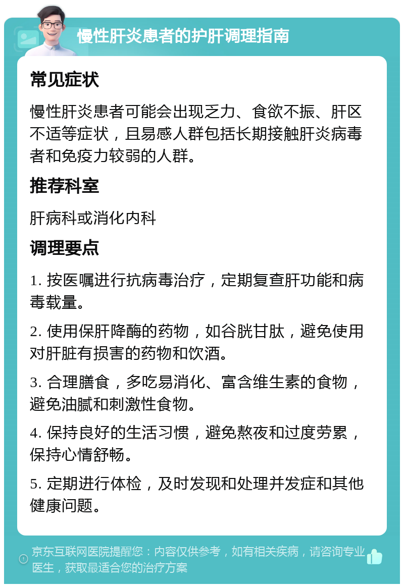 慢性肝炎患者的护肝调理指南 常见症状 慢性肝炎患者可能会出现乏力、食欲不振、肝区不适等症状，且易感人群包括长期接触肝炎病毒者和免疫力较弱的人群。 推荐科室 肝病科或消化内科 调理要点 1. 按医嘱进行抗病毒治疗，定期复查肝功能和病毒载量。 2. 使用保肝降酶的药物，如谷胱甘肽，避免使用对肝脏有损害的药物和饮酒。 3. 合理膳食，多吃易消化、富含维生素的食物，避免油腻和刺激性食物。 4. 保持良好的生活习惯，避免熬夜和过度劳累，保持心情舒畅。 5. 定期进行体检，及时发现和处理并发症和其他健康问题。