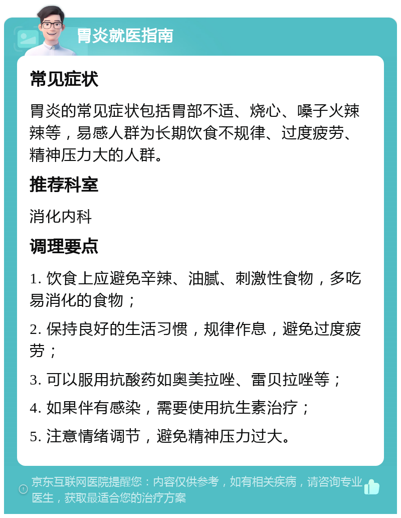 胃炎就医指南 常见症状 胃炎的常见症状包括胃部不适、烧心、嗓子火辣辣等，易感人群为长期饮食不规律、过度疲劳、精神压力大的人群。 推荐科室 消化内科 调理要点 1. 饮食上应避免辛辣、油腻、刺激性食物，多吃易消化的食物； 2. 保持良好的生活习惯，规律作息，避免过度疲劳； 3. 可以服用抗酸药如奥美拉唑、雷贝拉唑等； 4. 如果伴有感染，需要使用抗生素治疗； 5. 注意情绪调节，避免精神压力过大。