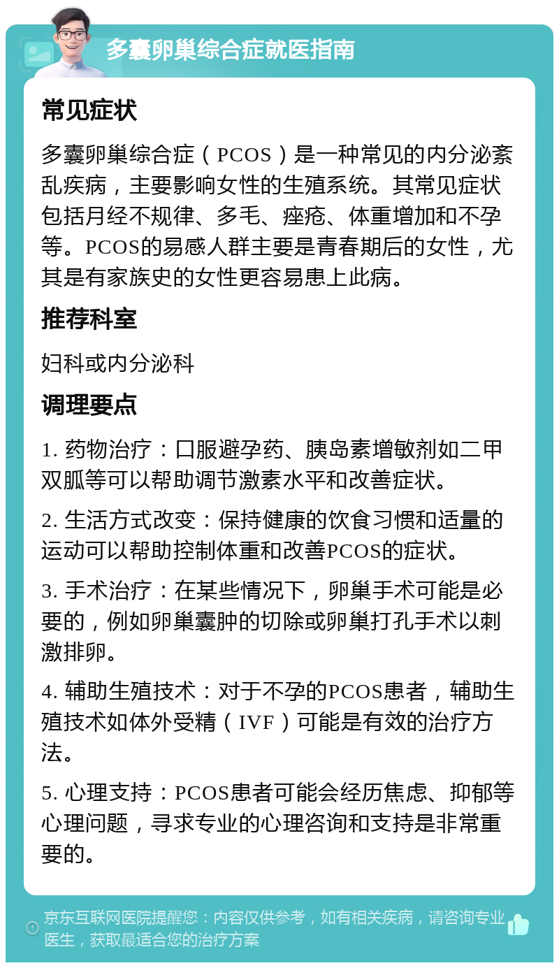 多囊卵巢综合症就医指南 常见症状 多囊卵巢综合症（PCOS）是一种常见的内分泌紊乱疾病，主要影响女性的生殖系统。其常见症状包括月经不规律、多毛、痤疮、体重增加和不孕等。PCOS的易感人群主要是青春期后的女性，尤其是有家族史的女性更容易患上此病。 推荐科室 妇科或内分泌科 调理要点 1. 药物治疗：口服避孕药、胰岛素增敏剂如二甲双胍等可以帮助调节激素水平和改善症状。 2. 生活方式改变：保持健康的饮食习惯和适量的运动可以帮助控制体重和改善PCOS的症状。 3. 手术治疗：在某些情况下，卵巢手术可能是必要的，例如卵巢囊肿的切除或卵巢打孔手术以刺激排卵。 4. 辅助生殖技术：对于不孕的PCOS患者，辅助生殖技术如体外受精（IVF）可能是有效的治疗方法。 5. 心理支持：PCOS患者可能会经历焦虑、抑郁等心理问题，寻求专业的心理咨询和支持是非常重要的。