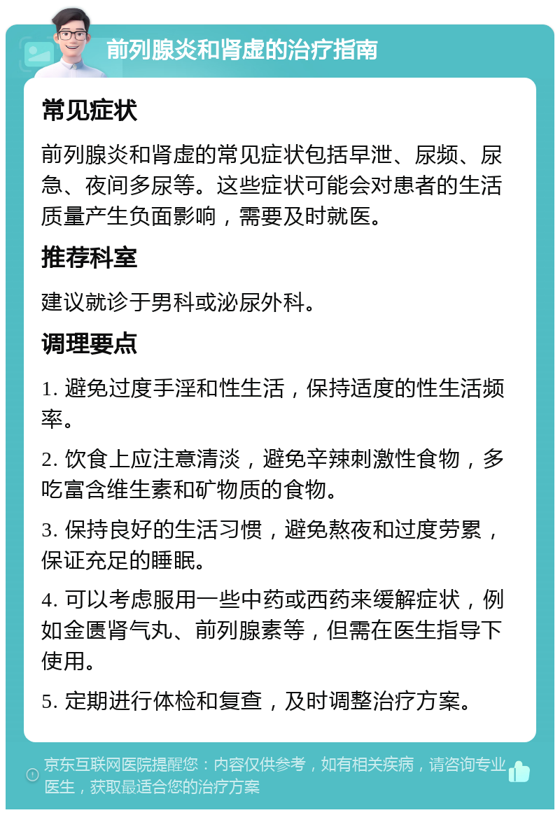 前列腺炎和肾虚的治疗指南 常见症状 前列腺炎和肾虚的常见症状包括早泄、尿频、尿急、夜间多尿等。这些症状可能会对患者的生活质量产生负面影响，需要及时就医。 推荐科室 建议就诊于男科或泌尿外科。 调理要点 1. 避免过度手淫和性生活，保持适度的性生活频率。 2. 饮食上应注意清淡，避免辛辣刺激性食物，多吃富含维生素和矿物质的食物。 3. 保持良好的生活习惯，避免熬夜和过度劳累，保证充足的睡眠。 4. 可以考虑服用一些中药或西药来缓解症状，例如金匮肾气丸、前列腺素等，但需在医生指导下使用。 5. 定期进行体检和复查，及时调整治疗方案。