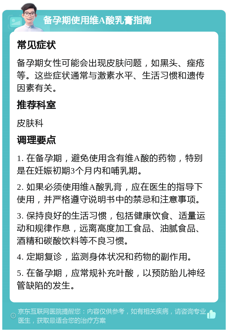 备孕期使用维A酸乳膏指南 常见症状 备孕期女性可能会出现皮肤问题，如黑头、痤疮等。这些症状通常与激素水平、生活习惯和遗传因素有关。 推荐科室 皮肤科 调理要点 1. 在备孕期，避免使用含有维A酸的药物，特别是在妊娠初期3个月内和哺乳期。 2. 如果必须使用维A酸乳膏，应在医生的指导下使用，并严格遵守说明书中的禁忌和注意事项。 3. 保持良好的生活习惯，包括健康饮食、适量运动和规律作息，远离高度加工食品、油腻食品、酒精和碳酸饮料等不良习惯。 4. 定期复诊，监测身体状况和药物的副作用。 5. 在备孕期，应常规补充叶酸，以预防胎儿神经管缺陷的发生。