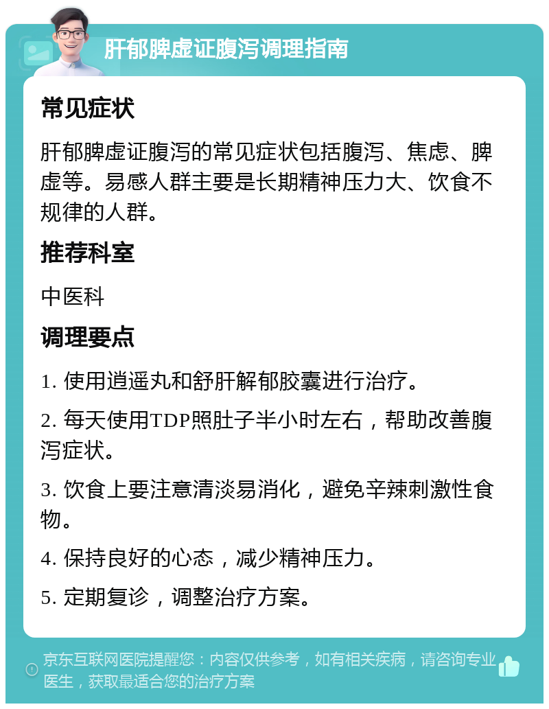 肝郁脾虚证腹泻调理指南 常见症状 肝郁脾虚证腹泻的常见症状包括腹泻、焦虑、脾虚等。易感人群主要是长期精神压力大、饮食不规律的人群。 推荐科室 中医科 调理要点 1. 使用逍遥丸和舒肝解郁胶囊进行治疗。 2. 每天使用TDP照肚子半小时左右，帮助改善腹泻症状。 3. 饮食上要注意清淡易消化，避免辛辣刺激性食物。 4. 保持良好的心态，减少精神压力。 5. 定期复诊，调整治疗方案。