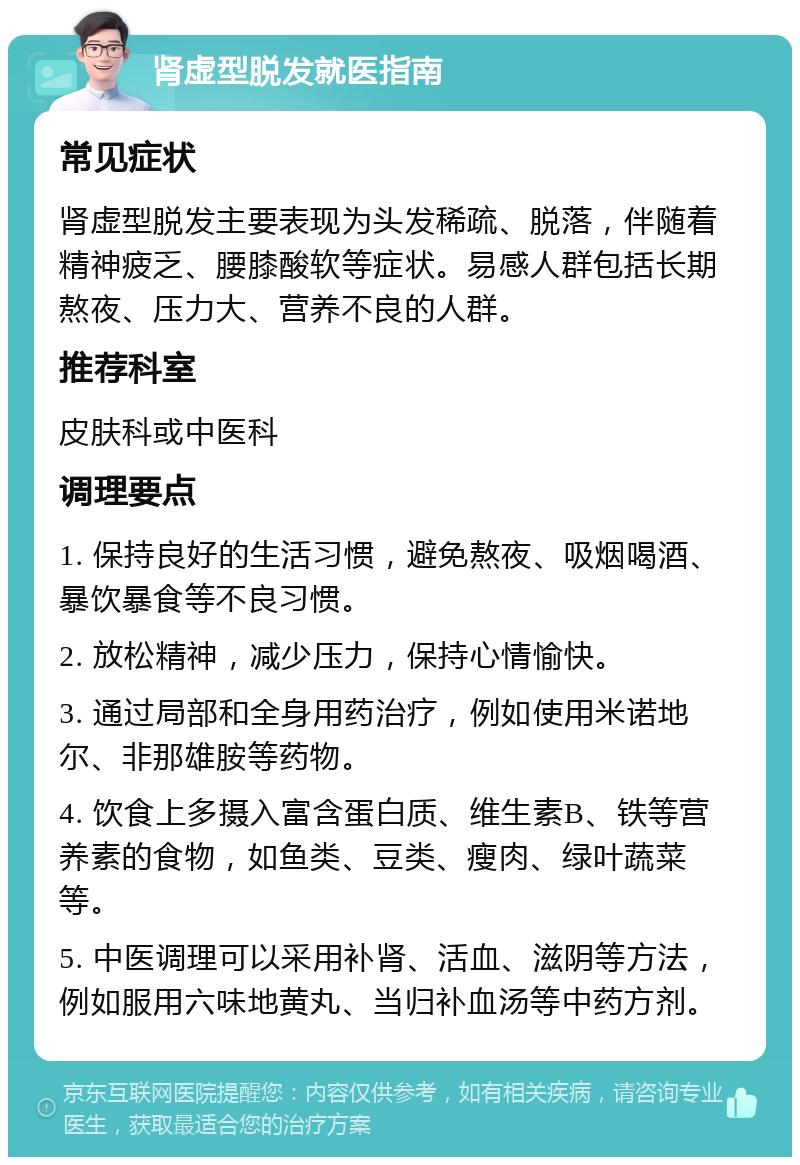 肾虚型脱发就医指南 常见症状 肾虚型脱发主要表现为头发稀疏、脱落，伴随着精神疲乏、腰膝酸软等症状。易感人群包括长期熬夜、压力大、营养不良的人群。 推荐科室 皮肤科或中医科 调理要点 1. 保持良好的生活习惯，避免熬夜、吸烟喝酒、暴饮暴食等不良习惯。 2. 放松精神，减少压力，保持心情愉快。 3. 通过局部和全身用药治疗，例如使用米诺地尔、非那雄胺等药物。 4. 饮食上多摄入富含蛋白质、维生素B、铁等营养素的食物，如鱼类、豆类、瘦肉、绿叶蔬菜等。 5. 中医调理可以采用补肾、活血、滋阴等方法，例如服用六味地黄丸、当归补血汤等中药方剂。