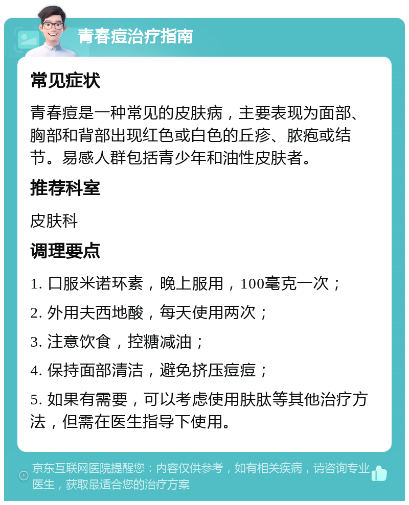 青春痘治疗指南 常见症状 青春痘是一种常见的皮肤病，主要表现为面部、胸部和背部出现红色或白色的丘疹、脓疱或结节。易感人群包括青少年和油性皮肤者。 推荐科室 皮肤科 调理要点 1. 口服米诺环素，晚上服用，100毫克一次； 2. 外用夫西地酸，每天使用两次； 3. 注意饮食，控糖减油； 4. 保持面部清洁，避免挤压痘痘； 5. 如果有需要，可以考虑使用肤肽等其他治疗方法，但需在医生指导下使用。