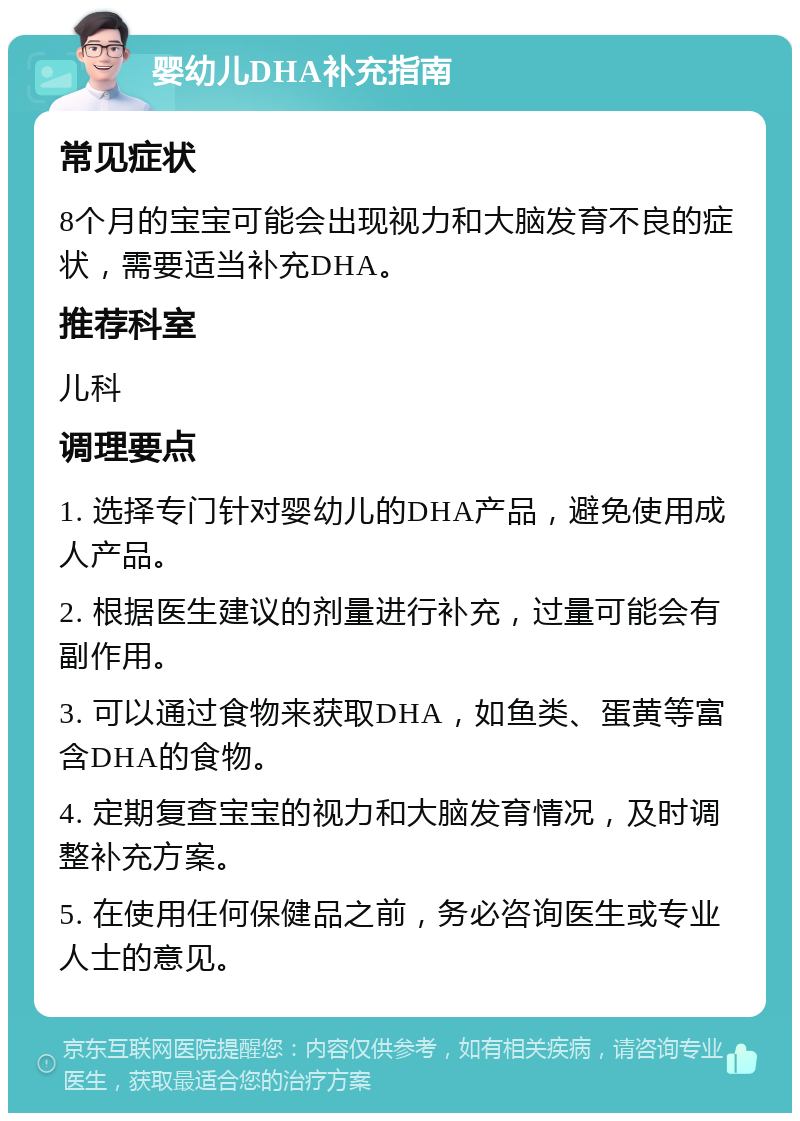 婴幼儿DHA补充指南 常见症状 8个月的宝宝可能会出现视力和大脑发育不良的症状，需要适当补充DHA。 推荐科室 儿科 调理要点 1. 选择专门针对婴幼儿的DHA产品，避免使用成人产品。 2. 根据医生建议的剂量进行补充，过量可能会有副作用。 3. 可以通过食物来获取DHA，如鱼类、蛋黄等富含DHA的食物。 4. 定期复查宝宝的视力和大脑发育情况，及时调整补充方案。 5. 在使用任何保健品之前，务必咨询医生或专业人士的意见。