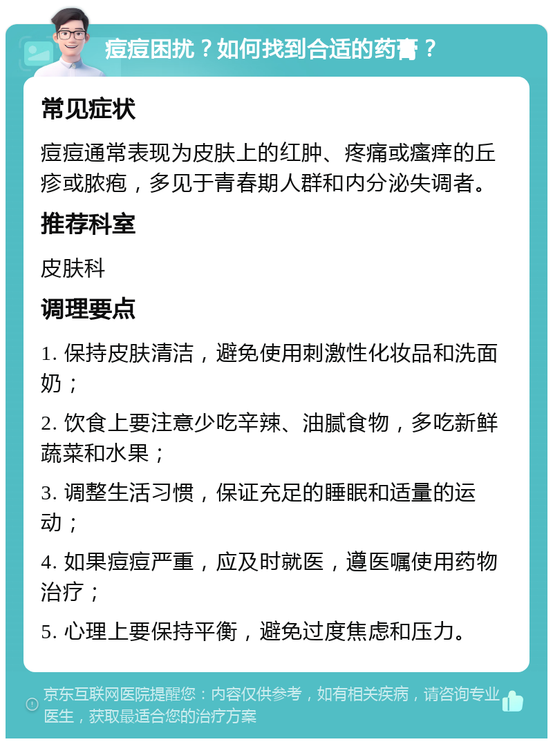 痘痘困扰？如何找到合适的药膏？ 常见症状 痘痘通常表现为皮肤上的红肿、疼痛或瘙痒的丘疹或脓疱，多见于青春期人群和内分泌失调者。 推荐科室 皮肤科 调理要点 1. 保持皮肤清洁，避免使用刺激性化妆品和洗面奶； 2. 饮食上要注意少吃辛辣、油腻食物，多吃新鲜蔬菜和水果； 3. 调整生活习惯，保证充足的睡眠和适量的运动； 4. 如果痘痘严重，应及时就医，遵医嘱使用药物治疗； 5. 心理上要保持平衡，避免过度焦虑和压力。