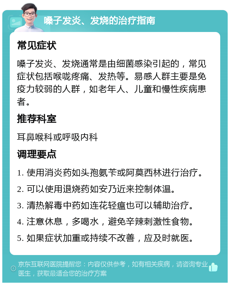 嗓子发炎、发烧的治疗指南 常见症状 嗓子发炎、发烧通常是由细菌感染引起的，常见症状包括喉咙疼痛、发热等。易感人群主要是免疫力较弱的人群，如老年人、儿童和慢性疾病患者。 推荐科室 耳鼻喉科或呼吸内科 调理要点 1. 使用消炎药如头孢氨苄或阿莫西林进行治疗。 2. 可以使用退烧药如安乃近来控制体温。 3. 清热解毒中药如连花轻瘟也可以辅助治疗。 4. 注意休息，多喝水，避免辛辣刺激性食物。 5. 如果症状加重或持续不改善，应及时就医。