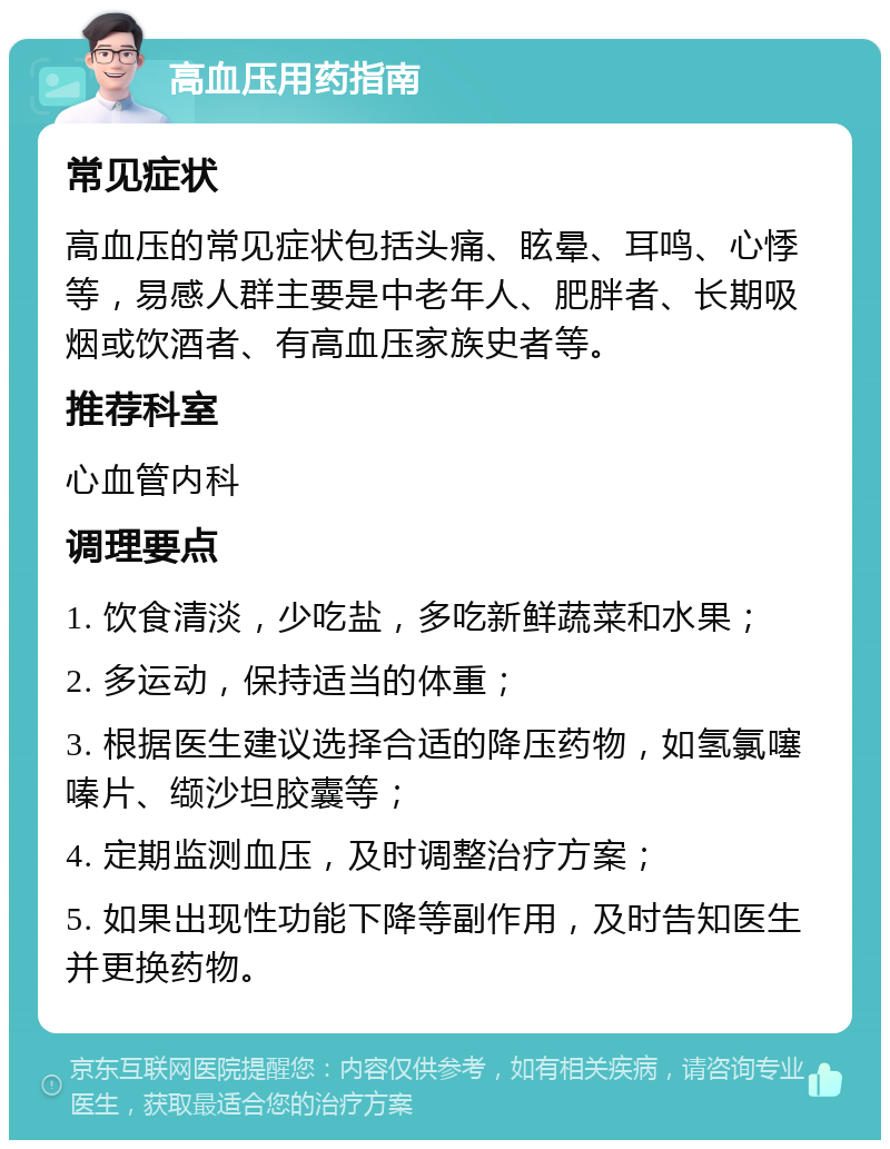 高血压用药指南 常见症状 高血压的常见症状包括头痛、眩晕、耳鸣、心悸等，易感人群主要是中老年人、肥胖者、长期吸烟或饮酒者、有高血压家族史者等。 推荐科室 心血管内科 调理要点 1. 饮食清淡，少吃盐，多吃新鲜蔬菜和水果； 2. 多运动，保持适当的体重； 3. 根据医生建议选择合适的降压药物，如氢氯噻嗪片、缬沙坦胶囊等； 4. 定期监测血压，及时调整治疗方案； 5. 如果出现性功能下降等副作用，及时告知医生并更换药物。