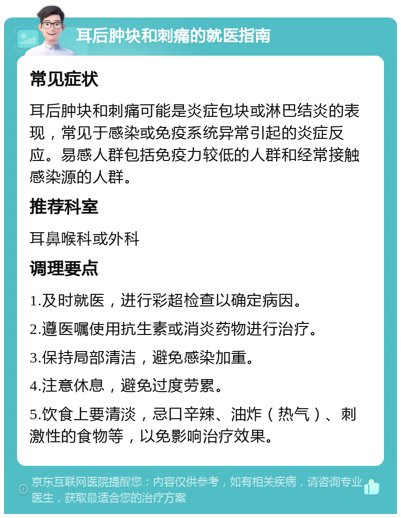 耳后肿块和刺痛的就医指南 常见症状 耳后肿块和刺痛可能是炎症包块或淋巴结炎的表现，常见于感染或免疫系统异常引起的炎症反应。易感人群包括免疫力较低的人群和经常接触感染源的人群。 推荐科室 耳鼻喉科或外科 调理要点 1.及时就医，进行彩超检查以确定病因。 2.遵医嘱使用抗生素或消炎药物进行治疗。 3.保持局部清洁，避免感染加重。 4.注意休息，避免过度劳累。 5.饮食上要清淡，忌口辛辣、油炸（热气）、刺激性的食物等，以免影响治疗效果。