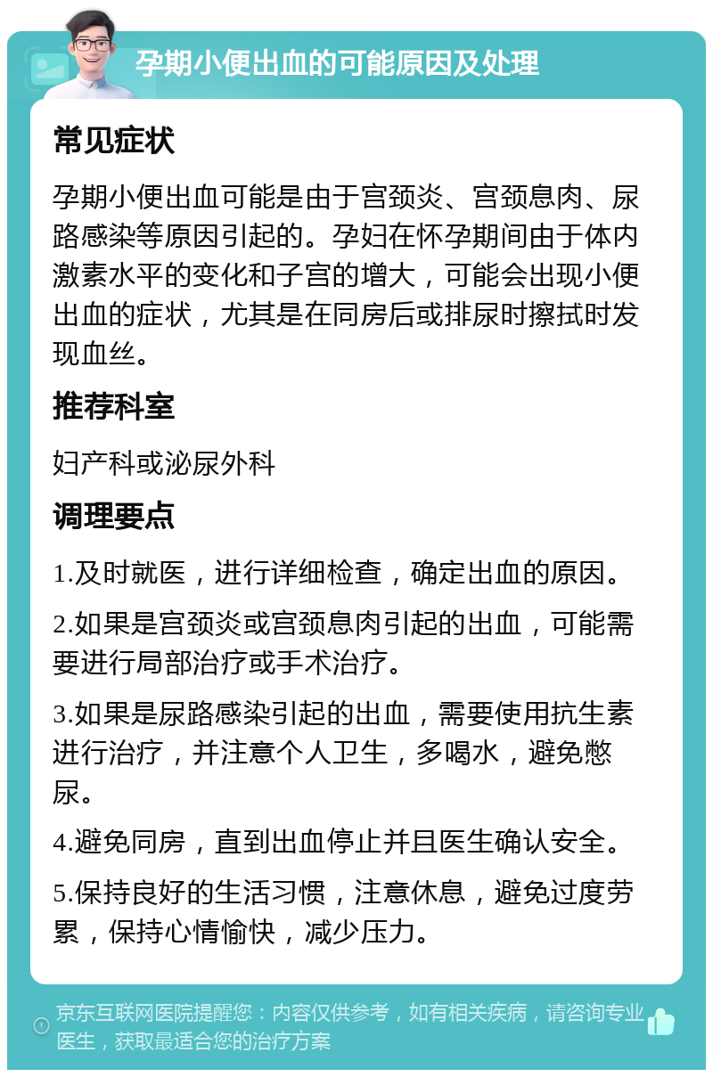 孕期小便出血的可能原因及处理 常见症状 孕期小便出血可能是由于宫颈炎、宫颈息肉、尿路感染等原因引起的。孕妇在怀孕期间由于体内激素水平的变化和子宫的增大，可能会出现小便出血的症状，尤其是在同房后或排尿时擦拭时发现血丝。 推荐科室 妇产科或泌尿外科 调理要点 1.及时就医，进行详细检查，确定出血的原因。 2.如果是宫颈炎或宫颈息肉引起的出血，可能需要进行局部治疗或手术治疗。 3.如果是尿路感染引起的出血，需要使用抗生素进行治疗，并注意个人卫生，多喝水，避免憋尿。 4.避免同房，直到出血停止并且医生确认安全。 5.保持良好的生活习惯，注意休息，避免过度劳累，保持心情愉快，减少压力。