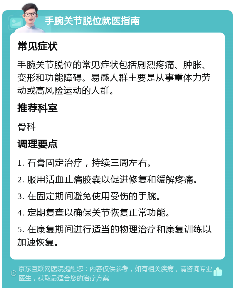 手腕关节脱位就医指南 常见症状 手腕关节脱位的常见症状包括剧烈疼痛、肿胀、变形和功能障碍。易感人群主要是从事重体力劳动或高风险运动的人群。 推荐科室 骨科 调理要点 1. 石膏固定治疗，持续三周左右。 2. 服用活血止痛胶囊以促进修复和缓解疼痛。 3. 在固定期间避免使用受伤的手腕。 4. 定期复查以确保关节恢复正常功能。 5. 在康复期间进行适当的物理治疗和康复训练以加速恢复。