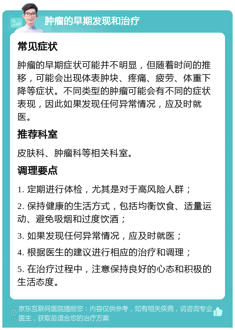 肿瘤的早期发现和治疗 常见症状 肿瘤的早期症状可能并不明显，但随着时间的推移，可能会出现体表肿块、疼痛、疲劳、体重下降等症状。不同类型的肿瘤可能会有不同的症状表现，因此如果发现任何异常情况，应及时就医。 推荐科室 皮肤科、肿瘤科等相关科室。 调理要点 1. 定期进行体检，尤其是对于高风险人群； 2. 保持健康的生活方式，包括均衡饮食、适量运动、避免吸烟和过度饮酒； 3. 如果发现任何异常情况，应及时就医； 4. 根据医生的建议进行相应的治疗和调理； 5. 在治疗过程中，注意保持良好的心态和积极的生活态度。