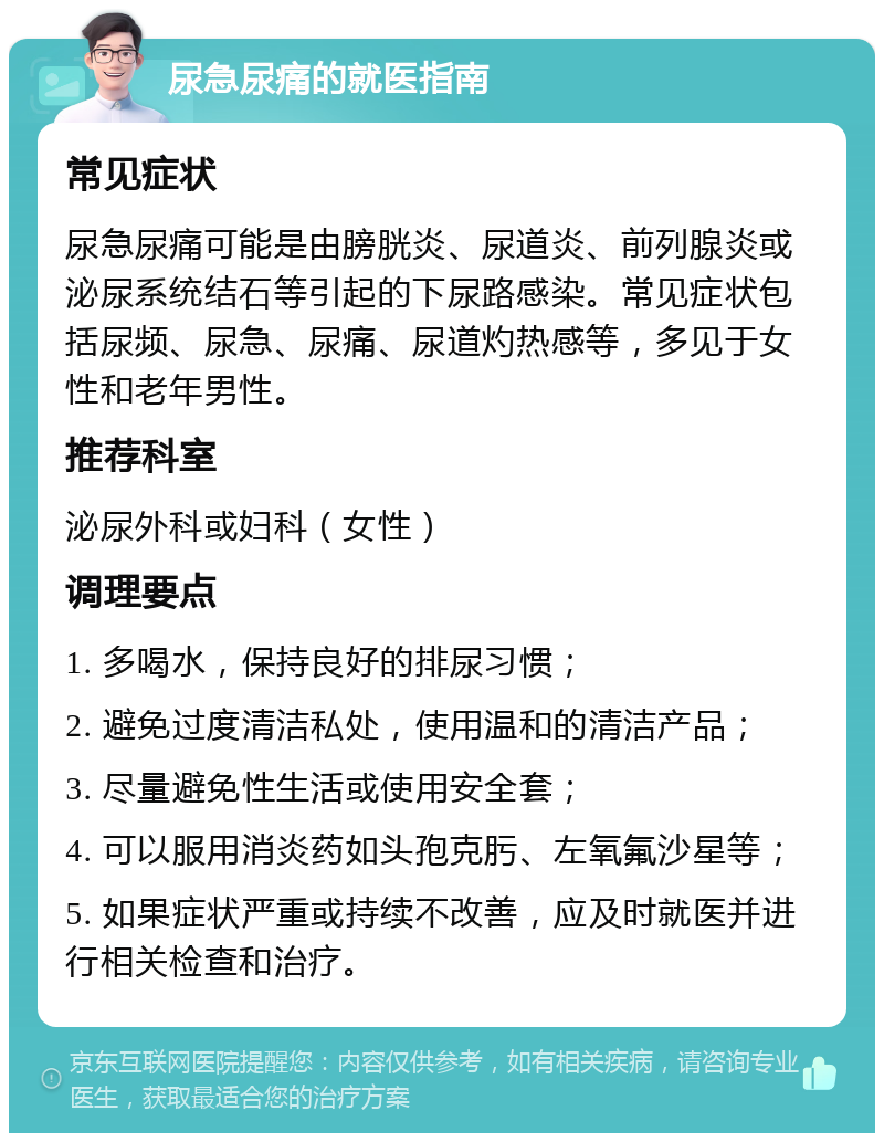 尿急尿痛的就医指南 常见症状 尿急尿痛可能是由膀胱炎、尿道炎、前列腺炎或泌尿系统结石等引起的下尿路感染。常见症状包括尿频、尿急、尿痛、尿道灼热感等，多见于女性和老年男性。 推荐科室 泌尿外科或妇科（女性） 调理要点 1. 多喝水，保持良好的排尿习惯； 2. 避免过度清洁私处，使用温和的清洁产品； 3. 尽量避免性生活或使用安全套； 4. 可以服用消炎药如头孢克肟、左氧氟沙星等； 5. 如果症状严重或持续不改善，应及时就医并进行相关检查和治疗。