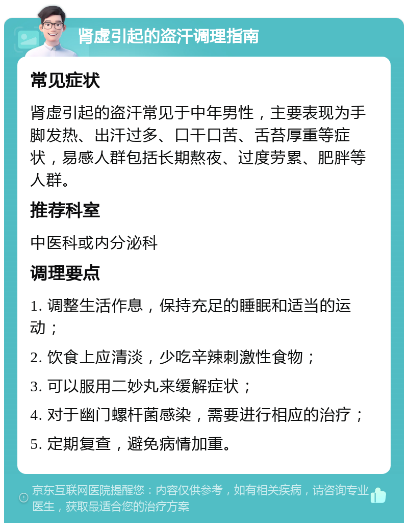 肾虚引起的盗汗调理指南 常见症状 肾虚引起的盗汗常见于中年男性，主要表现为手脚发热、出汗过多、口干口苦、舌苔厚重等症状，易感人群包括长期熬夜、过度劳累、肥胖等人群。 推荐科室 中医科或内分泌科 调理要点 1. 调整生活作息，保持充足的睡眠和适当的运动； 2. 饮食上应清淡，少吃辛辣刺激性食物； 3. 可以服用二妙丸来缓解症状； 4. 对于幽门螺杆菌感染，需要进行相应的治疗； 5. 定期复查，避免病情加重。