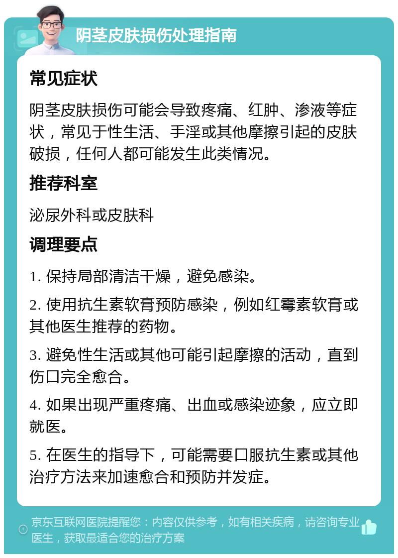 阴茎皮肤损伤处理指南 常见症状 阴茎皮肤损伤可能会导致疼痛、红肿、渗液等症状，常见于性生活、手淫或其他摩擦引起的皮肤破损，任何人都可能发生此类情况。 推荐科室 泌尿外科或皮肤科 调理要点 1. 保持局部清洁干燥，避免感染。 2. 使用抗生素软膏预防感染，例如红霉素软膏或其他医生推荐的药物。 3. 避免性生活或其他可能引起摩擦的活动，直到伤口完全愈合。 4. 如果出现严重疼痛、出血或感染迹象，应立即就医。 5. 在医生的指导下，可能需要口服抗生素或其他治疗方法来加速愈合和预防并发症。