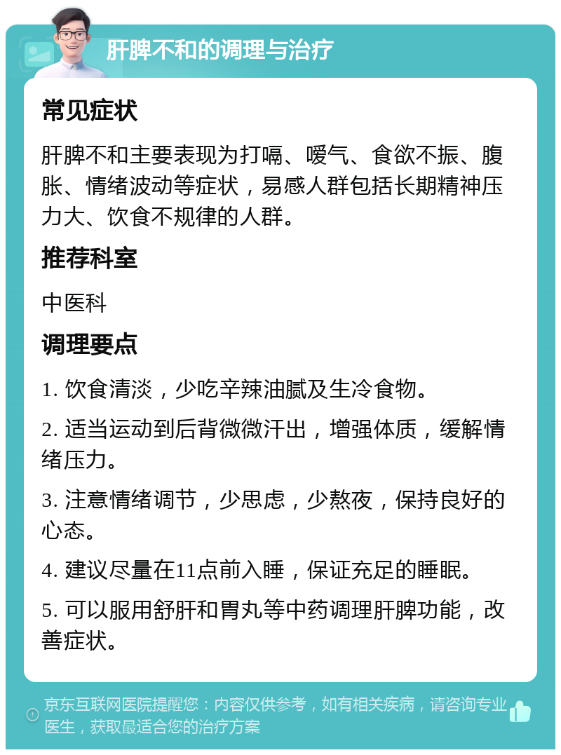 肝脾不和的调理与治疗 常见症状 肝脾不和主要表现为打嗝、嗳气、食欲不振、腹胀、情绪波动等症状，易感人群包括长期精神压力大、饮食不规律的人群。 推荐科室 中医科 调理要点 1. 饮食清淡，少吃辛辣油腻及生冷食物。 2. 适当运动到后背微微汗出，增强体质，缓解情绪压力。 3. 注意情绪调节，少思虑，少熬夜，保持良好的心态。 4. 建议尽量在11点前入睡，保证充足的睡眠。 5. 可以服用舒肝和胃丸等中药调理肝脾功能，改善症状。