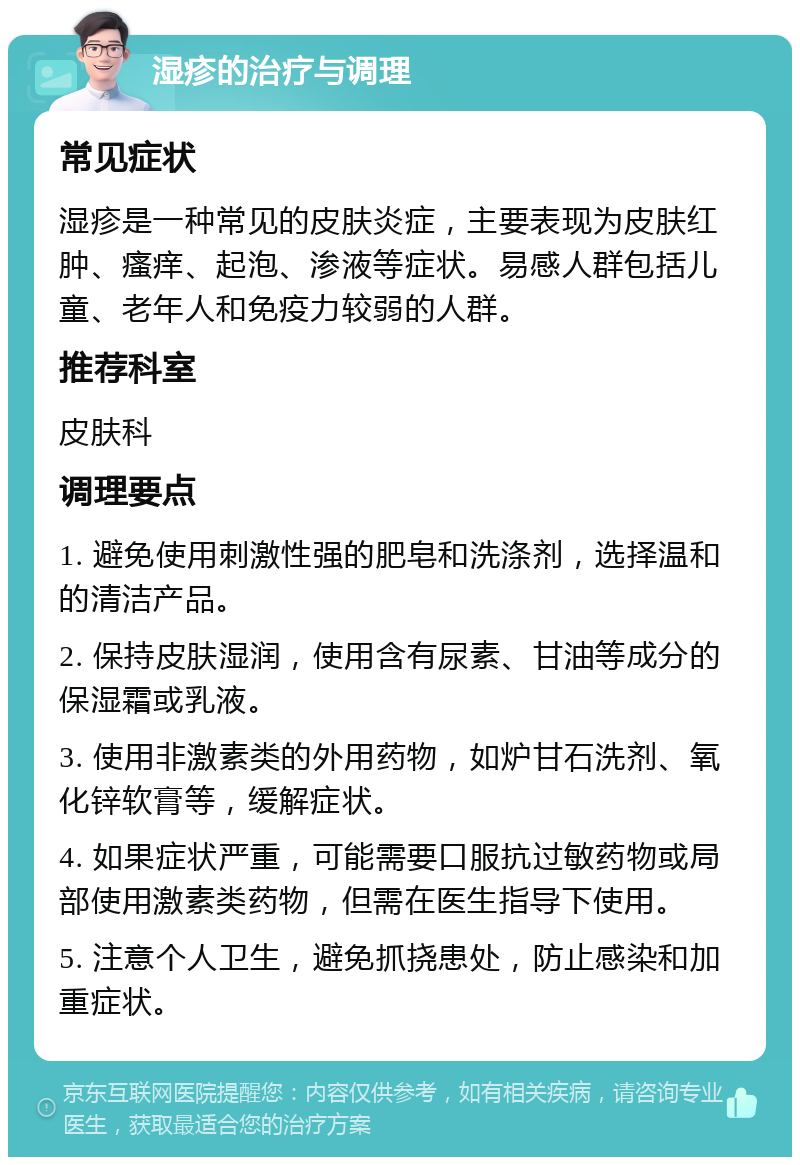 湿疹的治疗与调理 常见症状 湿疹是一种常见的皮肤炎症，主要表现为皮肤红肿、瘙痒、起泡、渗液等症状。易感人群包括儿童、老年人和免疫力较弱的人群。 推荐科室 皮肤科 调理要点 1. 避免使用刺激性强的肥皂和洗涤剂，选择温和的清洁产品。 2. 保持皮肤湿润，使用含有尿素、甘油等成分的保湿霜或乳液。 3. 使用非激素类的外用药物，如炉甘石洗剂、氧化锌软膏等，缓解症状。 4. 如果症状严重，可能需要口服抗过敏药物或局部使用激素类药物，但需在医生指导下使用。 5. 注意个人卫生，避免抓挠患处，防止感染和加重症状。