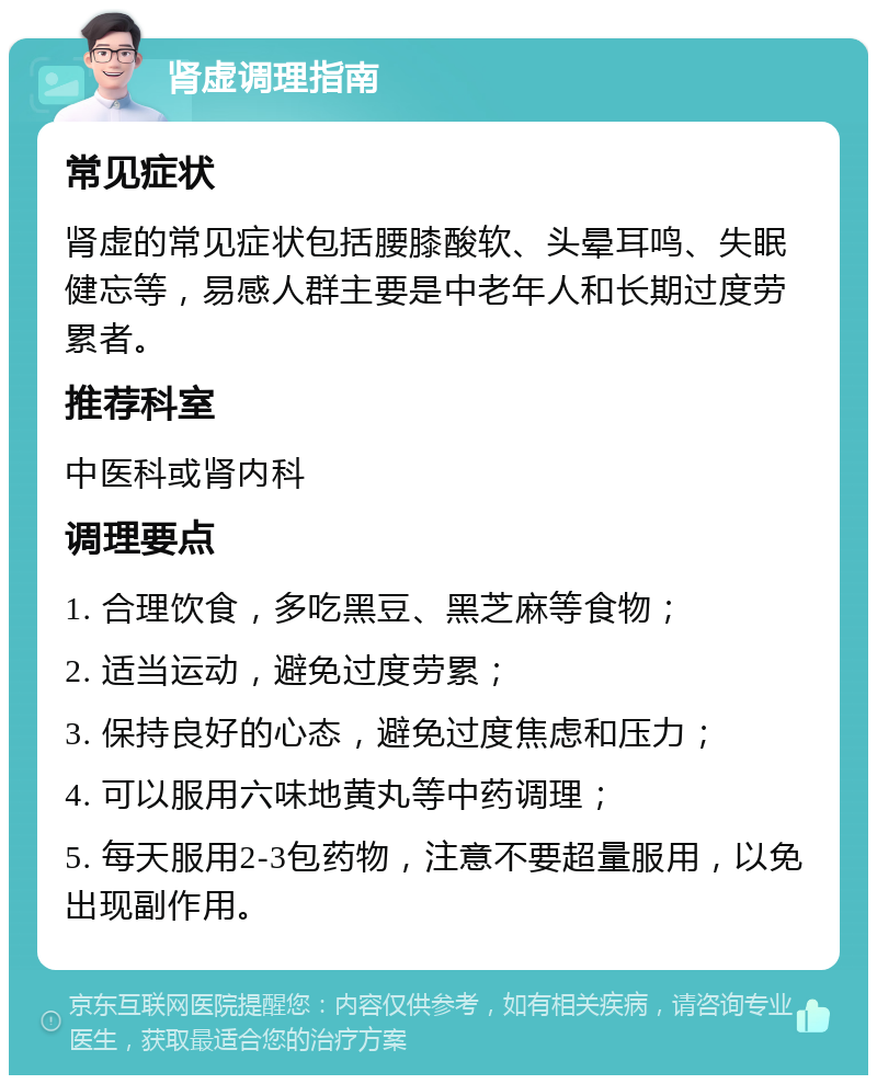 肾虚调理指南 常见症状 肾虚的常见症状包括腰膝酸软、头晕耳鸣、失眠健忘等，易感人群主要是中老年人和长期过度劳累者。 推荐科室 中医科或肾内科 调理要点 1. 合理饮食，多吃黑豆、黑芝麻等食物； 2. 适当运动，避免过度劳累； 3. 保持良好的心态，避免过度焦虑和压力； 4. 可以服用六味地黄丸等中药调理； 5. 每天服用2-3包药物，注意不要超量服用，以免出现副作用。