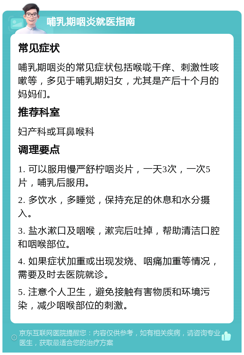 哺乳期咽炎就医指南 常见症状 哺乳期咽炎的常见症状包括喉咙干痒、刺激性咳嗽等，多见于哺乳期妇女，尤其是产后十个月的妈妈们。 推荐科室 妇产科或耳鼻喉科 调理要点 1. 可以服用慢严舒柠咽炎片，一天3次，一次5片，哺乳后服用。 2. 多饮水，多睡觉，保持充足的休息和水分摄入。 3. 盐水漱口及咽喉，漱完后吐掉，帮助清洁口腔和咽喉部位。 4. 如果症状加重或出现发烧、咽痛加重等情况，需要及时去医院就诊。 5. 注意个人卫生，避免接触有害物质和环境污染，减少咽喉部位的刺激。