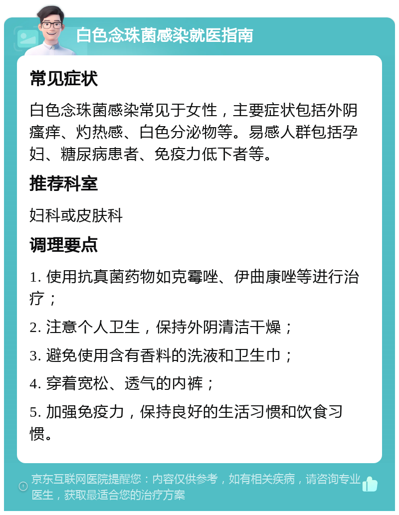 白色念珠菌感染就医指南 常见症状 白色念珠菌感染常见于女性，主要症状包括外阴瘙痒、灼热感、白色分泌物等。易感人群包括孕妇、糖尿病患者、免疫力低下者等。 推荐科室 妇科或皮肤科 调理要点 1. 使用抗真菌药物如克霉唑、伊曲康唑等进行治疗； 2. 注意个人卫生，保持外阴清洁干燥； 3. 避免使用含有香料的洗液和卫生巾； 4. 穿着宽松、透气的内裤； 5. 加强免疫力，保持良好的生活习惯和饮食习惯。