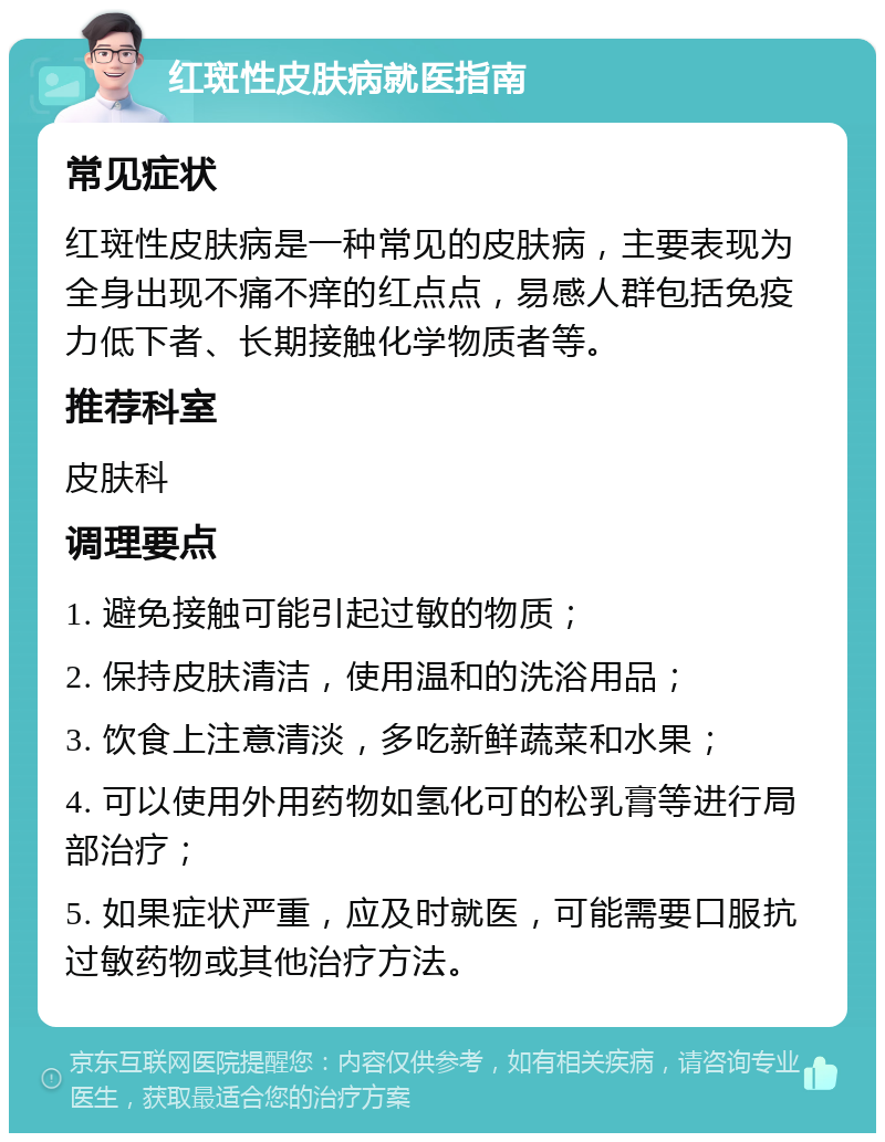 红斑性皮肤病就医指南 常见症状 红斑性皮肤病是一种常见的皮肤病，主要表现为全身出现不痛不痒的红点点，易感人群包括免疫力低下者、长期接触化学物质者等。 推荐科室 皮肤科 调理要点 1. 避免接触可能引起过敏的物质； 2. 保持皮肤清洁，使用温和的洗浴用品； 3. 饮食上注意清淡，多吃新鲜蔬菜和水果； 4. 可以使用外用药物如氢化可的松乳膏等进行局部治疗； 5. 如果症状严重，应及时就医，可能需要口服抗过敏药物或其他治疗方法。