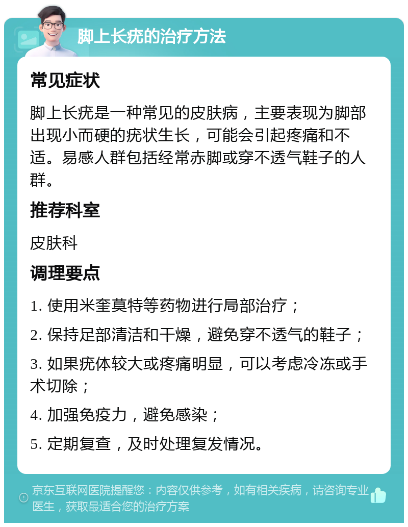 脚上长疣的治疗方法 常见症状 脚上长疣是一种常见的皮肤病，主要表现为脚部出现小而硬的疣状生长，可能会引起疼痛和不适。易感人群包括经常赤脚或穿不透气鞋子的人群。 推荐科室 皮肤科 调理要点 1. 使用米奎莫特等药物进行局部治疗； 2. 保持足部清洁和干燥，避免穿不透气的鞋子； 3. 如果疣体较大或疼痛明显，可以考虑冷冻或手术切除； 4. 加强免疫力，避免感染； 5. 定期复查，及时处理复发情况。