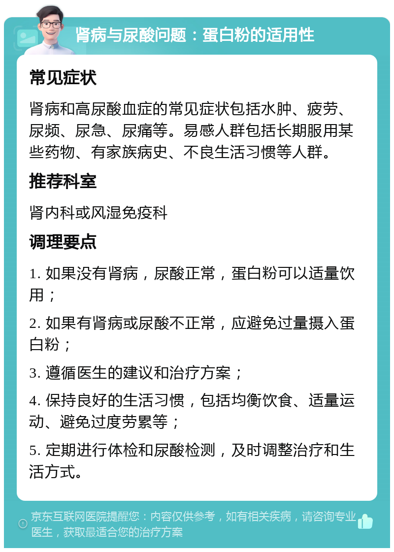 肾病与尿酸问题：蛋白粉的适用性 常见症状 肾病和高尿酸血症的常见症状包括水肿、疲劳、尿频、尿急、尿痛等。易感人群包括长期服用某些药物、有家族病史、不良生活习惯等人群。 推荐科室 肾内科或风湿免疫科 调理要点 1. 如果没有肾病，尿酸正常，蛋白粉可以适量饮用； 2. 如果有肾病或尿酸不正常，应避免过量摄入蛋白粉； 3. 遵循医生的建议和治疗方案； 4. 保持良好的生活习惯，包括均衡饮食、适量运动、避免过度劳累等； 5. 定期进行体检和尿酸检测，及时调整治疗和生活方式。