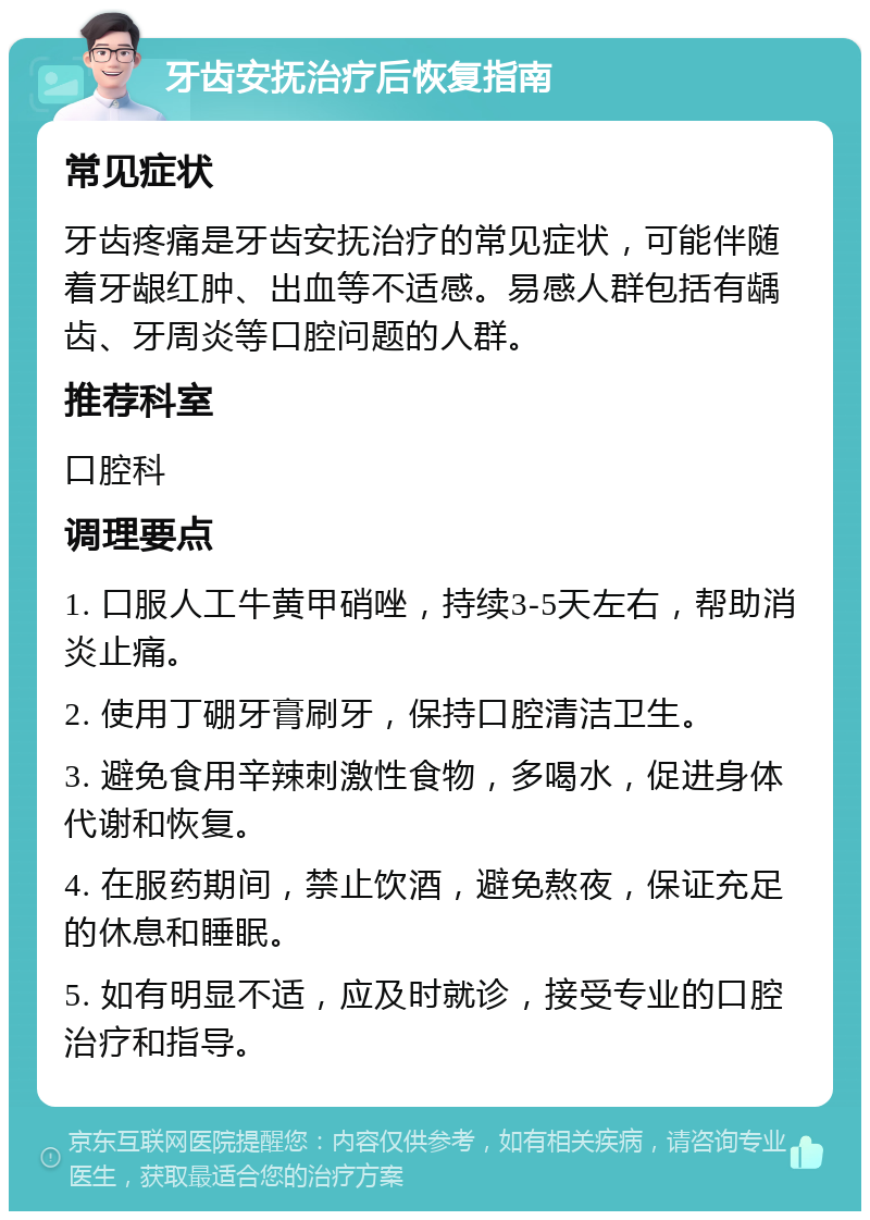 牙齿安抚治疗后恢复指南 常见症状 牙齿疼痛是牙齿安抚治疗的常见症状，可能伴随着牙龈红肿、出血等不适感。易感人群包括有龋齿、牙周炎等口腔问题的人群。 推荐科室 口腔科 调理要点 1. 口服人工牛黄甲硝唑，持续3-5天左右，帮助消炎止痛。 2. 使用丁硼牙膏刷牙，保持口腔清洁卫生。 3. 避免食用辛辣刺激性食物，多喝水，促进身体代谢和恢复。 4. 在服药期间，禁止饮酒，避免熬夜，保证充足的休息和睡眠。 5. 如有明显不适，应及时就诊，接受专业的口腔治疗和指导。