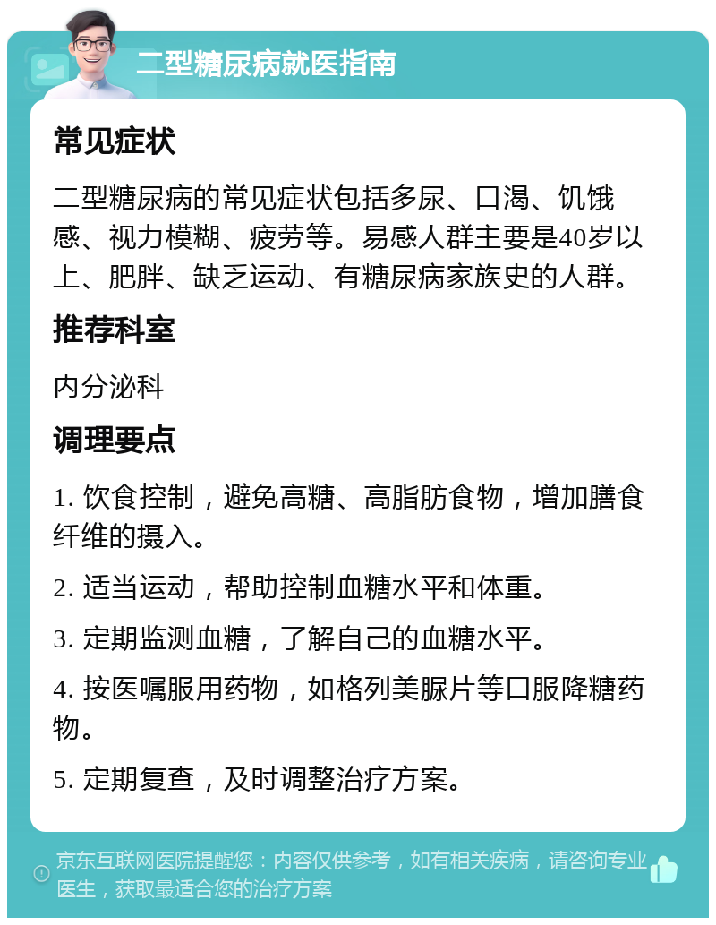 二型糖尿病就医指南 常见症状 二型糖尿病的常见症状包括多尿、口渴、饥饿感、视力模糊、疲劳等。易感人群主要是40岁以上、肥胖、缺乏运动、有糖尿病家族史的人群。 推荐科室 内分泌科 调理要点 1. 饮食控制，避免高糖、高脂肪食物，增加膳食纤维的摄入。 2. 适当运动，帮助控制血糖水平和体重。 3. 定期监测血糖，了解自己的血糖水平。 4. 按医嘱服用药物，如格列美脲片等口服降糖药物。 5. 定期复查，及时调整治疗方案。