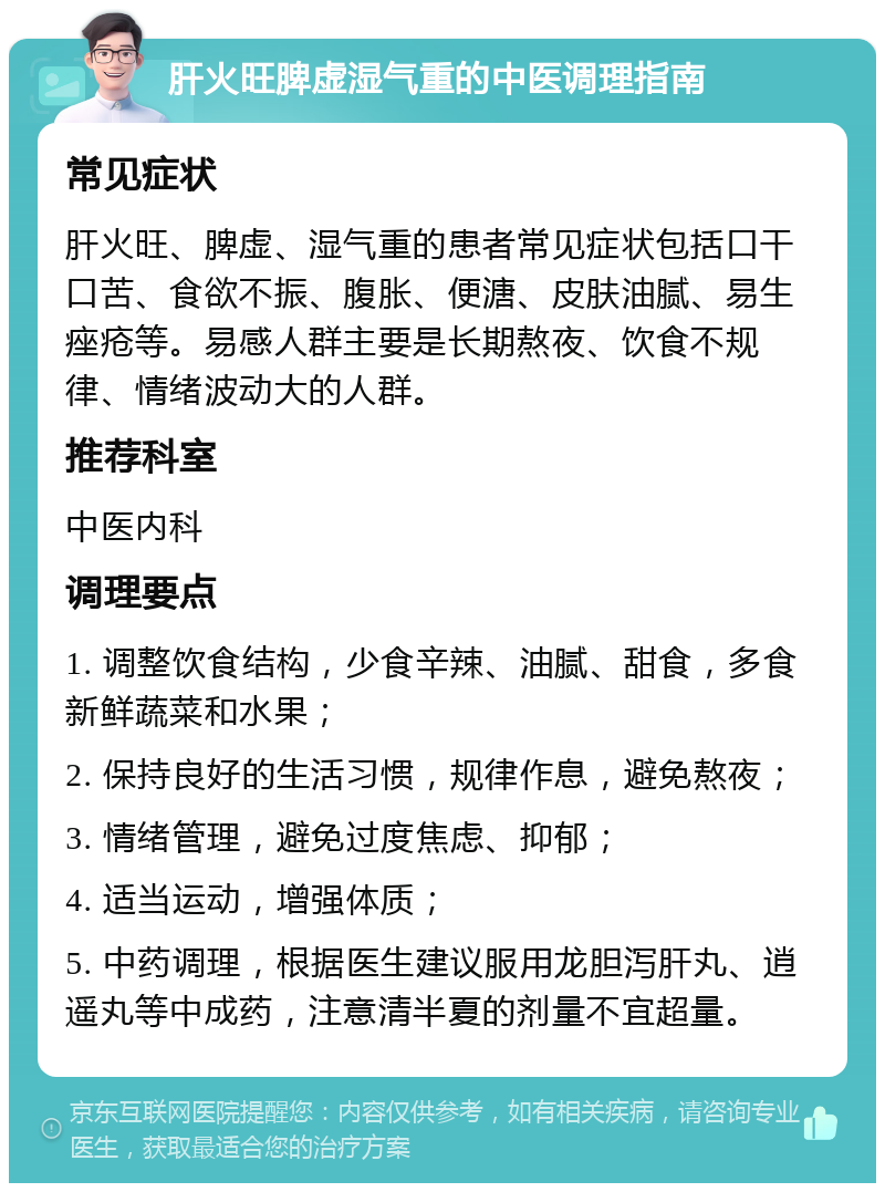 肝火旺脾虚湿气重的中医调理指南 常见症状 肝火旺、脾虚、湿气重的患者常见症状包括口干口苦、食欲不振、腹胀、便溏、皮肤油腻、易生痤疮等。易感人群主要是长期熬夜、饮食不规律、情绪波动大的人群。 推荐科室 中医内科 调理要点 1. 调整饮食结构，少食辛辣、油腻、甜食，多食新鲜蔬菜和水果； 2. 保持良好的生活习惯，规律作息，避免熬夜； 3. 情绪管理，避免过度焦虑、抑郁； 4. 适当运动，增强体质； 5. 中药调理，根据医生建议服用龙胆泻肝丸、逍遥丸等中成药，注意清半夏的剂量不宜超量。