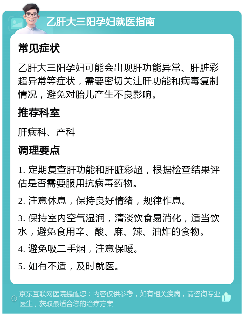 乙肝大三阳孕妇就医指南 常见症状 乙肝大三阳孕妇可能会出现肝功能异常、肝脏彩超异常等症状，需要密切关注肝功能和病毒复制情况，避免对胎儿产生不良影响。 推荐科室 肝病科、产科 调理要点 1. 定期复查肝功能和肝脏彩超，根据检查结果评估是否需要服用抗病毒药物。 2. 注意休息，保持良好情绪，规律作息。 3. 保持室内空气湿润，清淡饮食易消化，适当饮水，避免食用辛、酸、麻、辣、油炸的食物。 4. 避免吸二手烟，注意保暖。 5. 如有不适，及时就医。